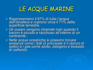 LE ACQUE MARINE Rappresentano il 97% di tutta l’acqua dell’idrosfera e coprono circa il 71% della superficie terrestre. Gli oceani vengono chiamati mari quando il bacino è piccolo e racchiuso all’interno di un continente. Nelle acque oceaniche si possono trovare sostanze come i Sali (il principale è il cloruro di sodio) e i gas come azoto, ossigeno e biossido di carbonio. 