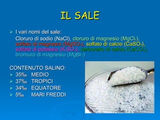 IL SALE I vari nomi del sale: Cloruro di sodio (NaCl),  cloruro di magnesio (MgCl 2 ),   solfato di magnesio (MgSO 4 ),   solfato di calcio (CaSO 4 ),   solfato di potassio (K 2 SO 4 ),   carbonato di calcio (CaCO 3 ),   bromuro di magnesio (MgBr 2 ) CONTENUTO SALINO:  35‰  MEDIO 37‰  TROPICI 34‰  EQUATORE 5‰  MARI FREDDI 