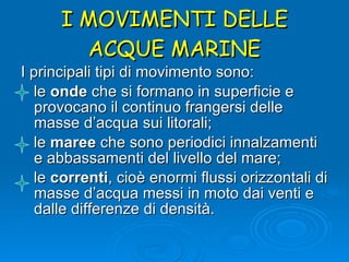 I MOVIMENTI DELLE ACQUE MARINE I principali tipi di movimento sono:  le  onde  che si formano in superficie e provocano il continuo frangersi delle masse d’acqua sui litorali; le  maree  che sono periodici innalzamenti e abbassamenti del livello del mare; le  correnti , cioè enormi flussi orizzontali di masse d’acqua messi in moto dai venti e dalle differenze di densità.  