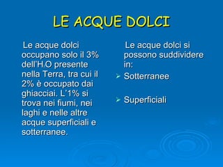 LE ACQUE DOLCI Le acque dolci occupano solo il 3% dell’H 2 O presente nella Terra, tra cui il 2% è occupato dai ghiacciai. L’1% si trova nei fiumi, nei laghi e nelle altre acque superficiali e sotterranee.  Le acque dolci si possono suddividere in: Sotterranee Superficiali 