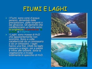 FIUMI E LAGHI  I Fiumi: sono corsi d’acqua perenni, alimentati dalle precipitazioni, dalle sorgenti o dai ghiacciai. Gli elementi che caratterizzano un fiume sono:  la lunghezza ,  la pendenza ,  la portata  e  il regime . I Laghi: sono masse di H 2 O che apparentemente non scorrono. Sono a volte caratterizzati da un immissario e da un emissario. I laghi hanno una fine, infatti da laghi passano a stagni, poi a paludi e infine alle torbiere, dove la vegetazione a invaso totalmente lo specchio di H 2 O. 