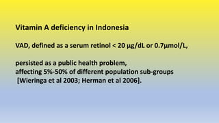 Vitamin A deficiency in Indonesia
VAD, defined as a serum retinol < 20 μg/dL or 0.7μmol/L,
persisted as a public health pr...