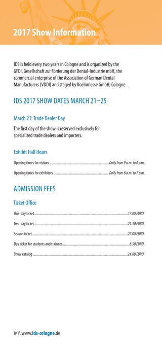 iv  www.ids-cologne.de
2017 Show Information
IDS is held every two years in Cologne and is organized by the
GFDI, Gesellschaft zur Förderung der Dental-Industrie mbH, the
commercial enterprise of the Association of German Dental
Manufacturers (VDDI) and staged by Koelnmesse GmbH, Cologne.
IDS 2017 SHOW DATES MARCH 21–25
March 21:Trade Dealer Day
The first day of the show is reserved exclusively for
specialized trade dealers and importers.
Exhibit Hall Hours
Opening times for visitors....................................................................Dailyfrom9a.m.to6p.m.
Opening times for exhibitors ...............................................................Dailyfrom8a.m.to7p.m.
ADMISSION FEES
Ticket Office
One-day ticket...........................................................................................................17.00EURO
Two-day ticket...........................................................................................................21.50EURO
Season ticket..............................................................................................................27.00EURO
Day ticket for students and trainees.............................................................................8.50EURO
Show catalog.............................................................................................................24.00EURO
 