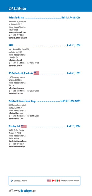 Union Tech, Inc. ......................................................Hall 5.1, A018 B019
100 Illinois Street, Suite 200
St. Charles, IL 60174
United States of America
Berkay Yonca
yonca@union-tek.com
P. +1 (630) 797-2255
www.en.union-tek.com
URIS................................................................................Hall 4.2, L009
300 S. Harbor Blvd., Suite 520
Anaheim, CA 92805
United States of America
Katherine Kim
info@uris.dental
P. +1 (714) 956-1488 F. +1 (714) 956-1491
www.uris.dental
US Orthodontic Products ........................................Hall 4.2, L051
8100 Broadway Avenue
Whittier, CA 90606
United States of America
Tina Lee
sales@usortho.com
P. +1 (866) 928-4404 F. +1 (562) 699-3600
www.usortho.com
Valplast International Corp. ..................................Hall 10.2, L058 M059
200 Shames Drive, Suite B
Westbury, NY 11590
United States of America
info@valplast.com
P. +1 (516) 442-3923 F. +1 (516) 442-3929
www.valplast.com
Viarden Lab ...........................................................Hall 2.2, F054
2005 E. Griffin Parkway
Mission, TX 78572
United States of America
Hector Pedroza
viardenlab@gmail.com
P. +1 (956) 294-0260
www.viardenlab.com
USA Exhibitors
Denotes USA Pavilion ExhibitorsDenotes DTA Members
84  www.ids-cologne.de
 