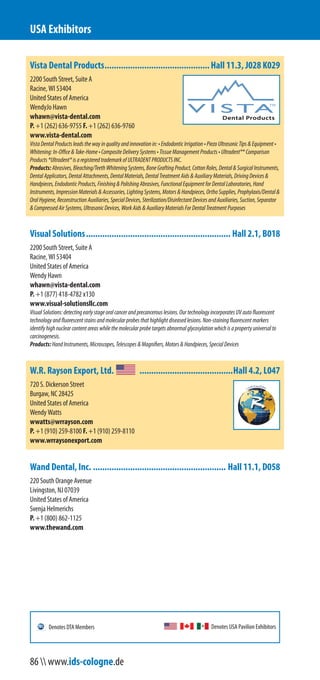 Vista Dental Products.............................................Hall 11.3, J028 K029
2200 South Street, Suite A
Racine, WI 53404
United States of America
WendyJo Hawn
whawn@vista-dental.com
P. +1 (262) 636-9755 F. +1 (262) 636-9760
www.vista-dental.com
VistaDentalProductsleadsthewayinqualityandinnovationin:•EndodonticIrrigation•PiezoUltrasonicTips&Equipment•
Whitening:In-Office&Take-Home•CompositeDeliverySystems•TissueManagementProducts•Ultradent®*Comparison
Products*Ultradent®isaregisteredtrademarkofULTRADENTPRODUCTSINC.
Products:Abrasives,Bleaching/TeethWhiteningSystems,BoneGraftingProduct,CottonRoles,Dental&SurgicalInstruments,
DentalApplicators,DentalAttachments,DentalMaterials,DentalTreatmentAids&AuxiliaryMaterials,DrivingDevices&
Handpieces,EndodonticProducts,Finishing&PolishingAbrasives,FunctionalEquipmentforDentalLaboratories,Hand
Instruments,ImpressionMaterials&Accessories,LightingSystems,Motors&Handpieces,OrthoSupplies,Prophylaxis/Dental&
OralHygiene,ReconstructionAuxiliaries,SpecialDevices,Sterilization/DisinfectantDevicesandAuxiliaries,Suction,Separator
&CompressedAirSystems,UltrasonicDevices,WorkAids&AuxiliaryMaterialsForDentalTreatmentPurposes
Visual Solutions.............................................................. Hall 2.1, B018
2200 South Street, Suite A
Racine, WI 53404
United States of America
Wendy Hawn
whawn@vista-dental.com
P. +1 (877) 418-4782 x130
www.visual-solutionsllc.com
VisualSolutions:detectingearlystageoralcancerandprecancerouslesions.OurtechnologyincorporatesUVautofluorescent
technologyandfluorescentstainsandmolecularprobesthathighlightdiseasedlesions.Non-stainingfluorescentmarkers
identifyhighnuclearcontentareaswhilethemolecularprobetargetsabnormalglycosylationwhichisapropertyuniversalto
carcinogenesis.
Products:HandInstruments,Microscopes,Telescopes&Magnifiers,Motors&Handpieces,SpecialDevices
W.R. Rayson Export, Ltd. ........................................Hall 4.2, L047
720 S. Dickerson Street
Burgaw, NC 28425
United States of America
Wendy Watts
wwatts@wrrayson.com
P. +1 (910) 259-8100 F. +1 (910) 259-8110
www.wrraysonexport.com
Wand Dental, Inc. ......................................................... Hall 11.1, D058
220 South Orange Avenue
Livingston, NJ 07039
United States of America
Svenja Helmerichs
P. +1 (800) 862-1125
www.thewand.com
USA Exhibitors
Denotes USA Pavilion ExhibitorsDenotes DTA Members
86  www.ids-cologne.de
 