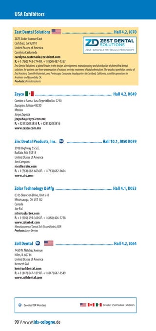 Zest Dental Solutions .............................................Hall 4.2, J070
2875 Coker Avenue East
Carlsbad, CA 92010
United States of America
Carolyna Castaneda
carolyna.castenada@zestdent.com
P. +1 (760) 743-7744 F. +1 (800) 487-1357
ZestDentalSolutions,agloballeaderinthedesign,development,manufacturinganddistributionofdiversifieddental
solutionsforpatientcarefrompreservationofnaturalteethtotreatmentoftotaledentulism.Theproductportfoliosconsist of
ZestAnchors,DanvilleMaterials,andPerioscopy.CorporateheadquartersinCarlsbad,California,satelliteoperationsin
AnaheimandEscondido,CA.
Products:DentalImplants
Zeyco .................................................................... Hall 4.2, K049
Camino a Santa. Ana Tepetitlán No. 2230
Zapopan, Jalisco 45230
Mexico
Jorge Zepeda
jzepeda@zeyco.com.mx
P. +52 333 208 3856 F. +52 333 208 3816
www.zeyco.com.mx
Zirc Dental Products, Inc. ...............................Hall 10.1, J050 K059
3918 Highway 55 S.E.
Buffalo, MN 55313
United States of America
Jim Campion
nicolle@zirc.com
P. +1 (763) 682-6636 F. +1 (763) 682-6604
www.zirc.com
Zolar Technology & Mfg .................................................. Hall 4.1, D053
6315 Shawson Drive, Unit 7-8
Mississauga, ON L5T 1J2
Canada
Joe Pal
info@zolartek.com
P. +1 (905) 593-3605 F. +1 (888) 426-7728
www.zolartek.com
ManufacturersofDentalSoftTissueDiodeLASER
Products:LaserDevices
Zoll Dental ...................................................Hall 4.2, J064
7450 N. Natchez Avenue
Niles, IL 60714
United States of America
Kenneth Zoll
ken@zolldental.com
P. +1 (847) 647-1819 F. +1 (847) 647-1549
www.zolldental.com
USA Exhibitors
Denotes USA Pavilion ExhibitorsDenotes DTA Members
90  www.ids-cologne.de
 
