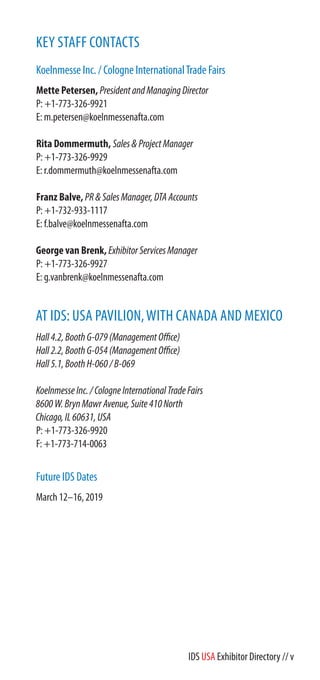 KEY STAFF CONTACTS
Koelnmesse Inc. / Cologne InternationalTrade Fairs
Mette Petersen, PresidentandManagingDirector
P: +1-773-326-9921
E: m.petersen@koelnmessenafta.com
Rita Dommermuth, Sales&ProjectManager
P: +1-773-326-9929
E: r.dommermuth@koelnmessenafta.com
Franz Balve, PR&SalesManager,DTAAccounts
P: +1-732-933-1117
E: f.balve@koelnmessenafta.com
George van Brenk, ExhibitorServicesManager
P: +1-773-326-9927
E: g.vanbrenk@koelnmessenafta.com
AT IDS: USA PAVILION,WITH CANADA AND MEXICO
Hall4.2,BoothG-079(ManagementOffice)
Hall2.2,BoothG-054
Hall5.1,BoothH-060/B-069
KoelnmesseInc./CologneInternationalTradeFairs
8600W.BrynMawrAvenue,Suite410North
Chicago,IL60631,USA
P: +1-773-326-9920
F: +1-773-714-0063
Future IDS Dates
March 12–16, 2019
IDS USA Exhibitor Directory // v
 