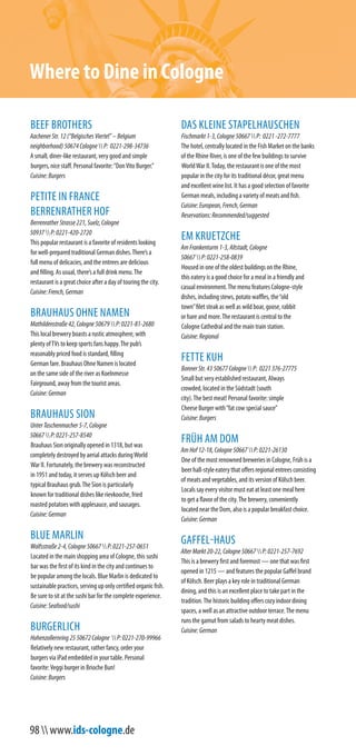 98  www.ids-cologne.de
BEEF BROTHERS
AachenerStr.12(“BelgischesViertel”–Belgium
neighborhood)50674CologneP: 0221-298-34736
A small, diner-like restaurant, very good and simple
burgers, nice staff. Personal favorite:“DonVito Burger.”
Cuisine:Burgers
PETITE IN FRANCE
BERRENRATHER HOF
BerrenratherStrasse221,Suelz,Cologne
50937P:0221-420-2720
This popular restaurant is a favorite of residents looking
for well-prepared traditional German dishes.There’s a
full menu of delicacies, and the entrees are delicious
and filling. As usual, there’s a full drink menu.The
restaurant is a great choice after a day of touring the city.
Cuisine:French,German
BRAUHAUS OHNE NAMEN
Mathildenstraße42,Cologne50679P:0221-81-2680
This local brewery boasts a rustic atmosphere, with
plenty ofTVs to keep sports fans happy.The pub’s
reasonably priced food is standard, filling
German fare. Brauhaus Ohne Namen is located
on the same side of the river as Koelnmesse
Fairground, away from the tourist areas.
Cuisine:German
BRAUHAUS SION
UnterTaschenmacher5-7,Cologne
50667P:0221-257-8540
Brauhaus Sion originally opened in 1318, but was
completely destroyed by aerial attacks duringWorld
War II. Fortunately, the brewery was reconstructed
in 1951 and today, it serves up Kölsch beer and
typical Brauhaus grub.The Sion is particularly
known for traditional dishes like rievkooche, fried
roasted potatoes with applesauce, and sausages.
Cuisine:German
BLUE MARLIN
Wolfsstraße2-4,Cologne50667P:0221-257-0651
Located in the main shopping area of Cologne, this sushi
bar was the first of its kind in the city and continues to
be popular among the locals. Blue Marlin is dedicated to
sustainable practices, serving up only certified organic fish.
Be sure to sit at the sushi bar for the complete experience.
Cuisine:Seafood/sushi
BURGERLICH
Hohenzollernring2550672Cologne P:0221-270-99966
Relatively new restaurant, rather fancy, order your
burgers via iPad embedded in your table. Personal
favorite:Veggi burger in Brioche Bun!
Cuisine:Burgers
DAS KLEINE STAPELHAUSCHEN
Fischmarkt1-3,Cologne50667P: 0221-272-7777
The hotel, centrally located in the Fish Market on the banks
of the Rhine River, is one of the few buildings to survive
WorldWar II.Today, the restaurant is one of the most
popular in the city for its traditional décor, great menu
and excellent wine list. It has a good selection of favorite
German meals, including a variety of meats and fish.
Cuisine:European,French,German
Reservations:Recommended/suggested
EM KRUETZCHE
AmFrankenturm1-3,Altstadt,Cologne
50667P:0221-258-0839
Housed in one of the oldest buildings on the Rhine,
this eatery is a good choice for a meal in a friendly and
casual environment.The menu features Cologne-style
dishes, including stews, potato waffles, the“old
town”filet steak as well as wild boar, goose, rabbit
or hare and more.The restaurant is central to the
Cologne Cathedral and the main train station.
Cuisine:Regional
FETTE KUH
BonnerStr.4350677CologneP: 0221376-27775
Small but very established restaurant, Always
crowded, located in the Südstadt (south
city).The best meat! Personal favorite: simple
Cheese Burger with“fat cow special sauce”
Cuisine:Burgers
FRÜH AM DOM
AmHof12-18,Cologne50667P:0221-26130
One of the most renowned breweries in Cologne, Früh is a
beerhall-styleeaterythatoffersregionalentreesconsisting
of meats and vegetables, and its version of Kölsch beer.
Locals say every visitor must eat at least one meal here
to get a flavor of the city.The brewery, conveniently
located near the Dom, also is a popular breakfast choice.
Cuisine:German
GAFFEL-HAUS
AlterMarkt20-22,Cologne50667P:0221-257-7692
This is a brewery first and foremost — one that was first
opened in 1215 — and features the popular Gaffel brand
of Kölsch. Beer plays a key role in traditional German
dining, and this is an excellent place to take part in the
tradition.The historic building offers cozy indoor dining
spaces, a well as an attractive outdoor terrace.The menu
runs the gamut from salads to hearty meat dishes.
Cuisine:German
Where to Dine in Cologne
 