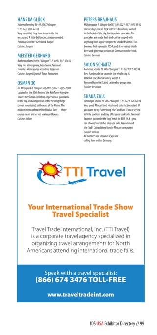 Your International Trade Show
Travel Specialist
Travel Trade International, Inc. (TTI Travel)
is a corporate travel agency specialized in
organizing travel arrangements for North
Americans attending international trade fairs.
Speak with a travel specialist:
(866) 674 3476 TOLL-FREE
www.traveltradeint.com
IDS USA Exhibitor Directory // 99
HANS IM GLÜCK
Hohenzollernring38-4050672Cologne
P: 0221298-92163
Very beautiful, they have trees inside the
restaurant, A little bit fancier, always crowded.
Personal favorite:“Geissbock Burger.”
Cuisine:Burgers
MEISTER GERHARD
Rathenauplatz850764CologneP: 0221397-57650
Very nice atmosphere, Good wine. Personal
favorite: Menu varies according to season
Cuisine:BurgersSpanishTapasRestaurant
OSMAN 30
ImMediapark8,Cologne50670P:0221-5005-2080
Located on the 30th floor of the KölnTurm (Cologne
Tower) the Osman 30 offers a spectacular panorama
of the city, including views of the Siebengebirge
(seven mountains) to the east of the Rhine.The
modern menu offers refined Italian fare — three-
course meals are served in elegant luxury.
Cuisine:Italian
PETERS BRAUHAUS
Mühlengasse1,Cologne50667P:0221-257-39503962
OnTuesdays, locals flock to Peters Brauhaus, located
in the heart of the city, for its potato pancakes.The
pancakes are made fresh and can be topped with
anything from apple compote to smoked salmon.This
brewery first opened in 1554, and it serves up Kölsch
beer and generous portions of German comfort food.
Cuisine:German
SALON SCHMITZ
AachenerStraße2850674CologneP: 0221922-99594
Best handmade ice cream in the whole city. A
little bit pricy but definitely worth it.
Personal favorite: Salted caramel or poppy seed
Cuisine:Icecream
SHAKA ZULU
LimburgerStraße2950672CologneP: 0221168-62814
Very good African food, nicely and colorful decorated. If
you want to try“something else”and fun. Food is served
in little portions and they offer good cocktails. Personal
favorite: just order the“big”meal for EUR 14.8 – you
can choose four dishes plus one side. I recommend
the“pab”(a traditional south-African corn puree)
Cuisine:African
Allnumbersareshownasifyouare
callingfromwithinGermany.
 