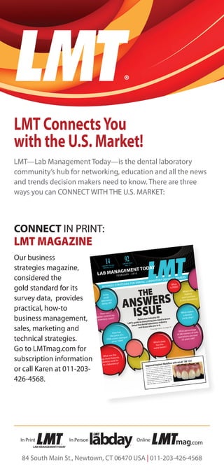 LMT®
CONNECT IN PRINT:
LMT MAGAZINE
Our business
strategies magazine,
considered the
gold standard for its
survey data, provides
practical, how-to
business management,
sales, marketing and
technical strategies.
Go to LMTmag.com for
subscription information
or call Karen at 011-203-
426-4568.
FEBRUARY 2016
THE
ANSWERS
ISSUE
Raise your industry IQ!
LMT’s guide to everything you need to know
about the dental laboratory industry
and those who are in it.
Coverage starts on page 42
14LAB DAY® Chicago
February 26-27
92LAB DAY® West
May 14
ADVERTISEMENT
How has
the price of a
PFM crown changed
since 1994?
What are the
top three features
dentists look for
in a laboratory?
What’s the
highest
paid position
in the laboratory?
What makes
a dentist
jump ship?
What
is PEEK?
What percentage
of lab owners of solo
operations are over
55 years old?
Which state
has the
worst teeth?
Is the
small
laboratory
dying off?
How can I
better control my
inventory costs?
Improved Implant Workflow with inLab® SW 15.0
The all-new advanced implant capabilities
of Sirona’s inLab SW 15 make it easier than
ever for labs to design and fabricate quality
implant restorations. With exciting new appli-
cations for multi-unit, screw-retained bridges
and bars, with and without gingiva, as well as
milling surgical guides, inLab SW 15 provides
unprecedented freedom of design and materi-
als. For more information, see page 84, call
855-INLAB4U or visit www.inLab.com.
In PersonIn Print
LAB MANAGEMENT TODAY
Online
mag.com
84 South Main St., Newtown, CT 06470 USA | 011-203-426-4568
LMT ConnectsYou
with the U.S. Market!
LMT—Lab Management Today—is the dental laboratory
community’s hub for networking, education and all the news
and trends decision makers need to know. There are three
ways you can CONNECT WITH THE U.S. MARKET:
 