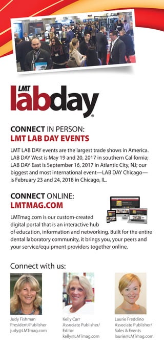 CONNECT IN PERSON:
LMT LAB DAY EVENTS
LMT LAB DAY events are the largest trade shows in America.
LAB DAY West is May 19 and 20, 2017 in southern California;
LAB DAY East is September 16, 2017 in Atlantic City, NJ; our
biggest and most international event—LAB DAY Chicago—
is February 23 and 24, 2018 in Chicago, IL.
CONNECT ONLINE:
LMTMAG.COM
LMTmag.com is our custom-created
digital portal that is an interactive hub
of education, information and networking. Built for the entire
dental laboratory community, it brings you, your peers and
your service/equipment providers together online.
Connect with us:
Kelly Carr
Associate Publisher/
Editor
kelly@LMTmag.com
Judy Fishman
President/Publisher
judy@LMTmag.com
Laurie Freddino
Associate Publisher/
Sales & Events
laurie@LMTmag.com
 