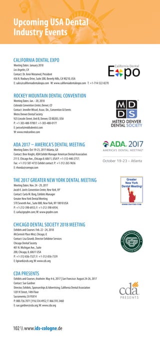 102  www.ids-cologne.de
Upcoming USA Dental
Industry Events
ADA 2017 – AMERICA’S DENTAL MEETING
Meeting Dates: Oct 19-23, 2017 Atlanta, GA
Contact: Bree Knight, ADA Exhibit Manager
American Dental Association
P: +1-312-265-9656 F: +1-312-587-4735
E: rhonda@corexpo.com
CALIFORNIA DENTAL EXPO
Meeting Dates: January 2018
Los Angeles Convention Center
Contact: Dr. Amir Motamed, President
436 N. Roxbury Drive, Suite 200, Beverly Hills, CA 90210, USA
T: +1-714-522-8270
E: sales@californiadentalexpo.com W: www.californiadentalexpo.com
CALIFORNIA DENTAL ASSOCIATION
Exhibits and Courses: Anaheim: May 4-6, 2017 | San Francisco: August 24-26, 2017
Contact: Sue Gardner
Director, Exhibits, Sponsorships & Advertising
P: +1 916.554.4952 | +1 800.736.7071 F: +1 866.593.3460
E: sue.gardner@cda.org;W: www.cda.org
CHICAGO DENTAL SOCIETY 2018 MEETING
Exhibits and Courses: Feb. 22 - 24, 2018
McCormick PlaceWest, Chicago, IL
Contact: Lisa Girardi, Director Exhibitor Services
Chicago Dental Society
P: +1-312-836-7327; F: +1-312-836-7339
E: lgirardi@cds.org;W: www.cds.org
LAB DAY CHICAGO
Meeting Dates: Feb. 23 - 24, 2018
Hyatt Regency Chicago
E: kelly@LMTmag.com;W: http://lmtmag.com
ROCKEY MOUNTAIN DENTAL CONVENTION
Meeting Dates: Jan. - 20, 2018
Colorado Convention Center, Denver, CO
Contact: JenniferWissel, Assoc. Dir., Convention & Events
Metro Denver Dental Society
P: +1-303-488-9700 F: +1-303-488-0177
E: jwissel@mddsdentist.com
W: www.rmdconline.com
THE 2017 GREATER NEWYORK DENTAL MEETING
Meeting Dates: Nov. 24 - 29, 2017
Jacob K. Javits Convention Center, NewYork, NY
Contact: Carla M. Borg, Exhibits Manager
Greater NewYork Dental Meeting
P: +1-212-398-6933; F: +1-212-398-6934;
E: carla@gnydm.com;W: www.gnydm.com
 