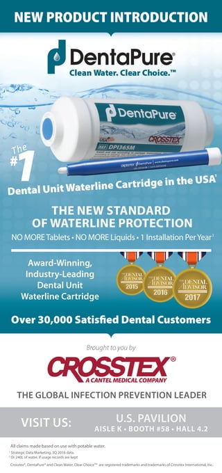 Crosstex®, DentaPure® and Clean Water. Clear ChoiceTM
are registered trademarks and trademarks of Crosstex International, Inc.
All claims made based on use with potable water.
1
Strategic Data Marketing, 3Q 2016 data.
2
Or 240L of water, if usage records are kept
NEW PRODUCT INTRODUCTION
Clean Water. Clear Choice.™
Brought to you by
THE GLOBAL INFECTION PREVENTION LEADER
VISIT US: U.S. PAVILION
THE NEW STANDARD
OF WATERLINE PROTECTION
Award-Winning,
Industry-Leading
Dental Unit
Waterline Cartridge
Over 30,000 Satisﬁed Dental Customers
2
Dental Unit Waterline Cartridge in the USA
1
1#
The
 