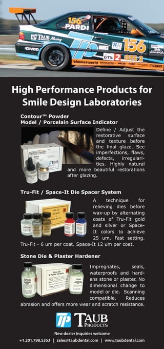 High Performance Products for
Smile Design Laboratories
Tru-Fit / Space-It Die Spacer System
A technique for
relieving dies before
wax-up by alternating
coats of Tru-Fit gold
and silver or Space-
It colors to achieve
25 um. Fast setting.
Tru-Fit - 6 um per coat. Space-It 12 um per coat.
Contour™ Powder
Model / Porcelain Surface Indicator
e ne Ad ust the
restorative surface
and texture before
the nal gla e. See
imperfections aws
defects, irregulari-
ties. Highly natural
and more beautiful restorations
after gla ing.
New dealer inquiries welcome
+1.201.798.5353 | sales@taubdental.com | www.taubdental.com
Stone Die & Plaster Hardener
Impregnates, seals,
waterproofs and hard-
ens stone or plaster. No
dimensional change to
model or die. Scanning
compatible. Reduces
abrasion and offers more wear and scratch resistance.
 