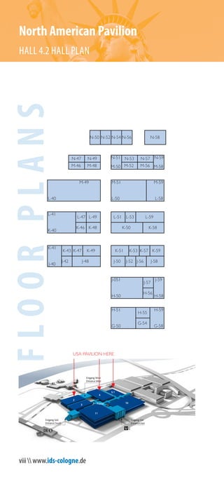 viii  www.ids-cologne.de
N-50
H-55
G-54
H-51
G-50
H-59
G-58
M-51
L-50
J-48 J-58
K-53
L-59
K-50
K-43
L-53
K-58
J-56
J-59
H-58
L-51
J-52J-50
L-41
K-40
K-46
L-49
K-49 K-57
L-47
J-42
M-49
L-40
K-59
J-57
N-53
N-58
N-59
M-58
N-51
M-50
N-57
M-56M-52
M-59
L-58
K-47
H-56
J-051
H-50
K-41
J-40
K-51
K-48
N-54N-52 N-56
M-46
N-49N-47
M-48
FLOORPLANSNorth American Pavilion
HALL 4.2 HALL PLAN
11
Piazza
Eingang Ost
Entrance East
10
4
5.1
3
Eingang Süd
Entrance South
Eingang West
Entrance West
2
USA PAVILION HERE
 