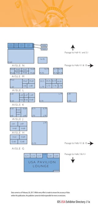 K-68
J-64
J-69
H-68
K-66
L-76
M-71
L-70
L-65
L-61
K-60
L-67
K-61
J-60
J-61
H-69
M-75
G-68
N-60
L-68L-66
M-77
J-79
G-70
G-60
H-61
K-79
J-78
H-60
K-65
K-62
M-67 M-69 M-79
L-78L-72
L-69
M-61
L-60
L-79
K-70
N-77
M-76
N-69
M-68
N-61
M-60
N-67
M-66M-62
K-71
J-70
N-63 N-79
M-78
L-81
K-80
N-73
M-70
N-70
K-69
J-68
G-79
U S A P A V I L I O N
L O U N G E
G-83G-81G-77G-75G-71
Meeting
Room 1
Meeting
Room 2
Private
meeting room
Meeting
Room 3
Passage to Halls 4.1 & 10
Passage to Halls 4.1 & 10
Passage to Hall 4.1 and 5.1
Passage to Halls 3 & 4.1
A I S L E M
A I S L E N
A I S L E J
A I S L E K
A I S L E H
A I S L E G
A I S L E L
N/66
N/64
IDS USA Exhibitor Directory // ix
 