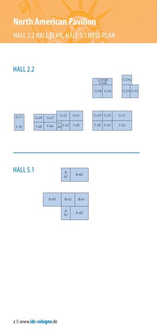 x  www.ids-cologne.de
G-54a
G-71
F-70 F-58 F-50
G-56G-58
G-59 G-55
F-54
G-51
Lounge
G-56a
G-61G-63
F-60F-62F-66F-68
G-67
G-52G-54
G-69
F
64
North American Pavilion
HALL 2.2 HALL PLAN, HALL 5.1 HALL PLAN
HALL 2.2
HALL 5.1
A-60
B-61B-63
A
62
B-69
B
62
B-60
 