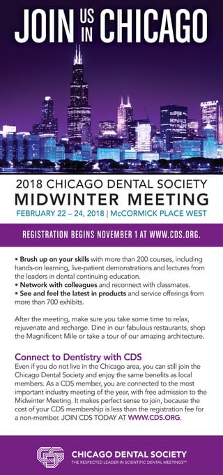 Brush up on your skills with more than 200 courses, including
hands-on learning, live-patient demonstrations and lectures from
the leaders in dental continuing education.
Network with colleagues and reconnect with classmates.
See and feel the latest in products and service offerings from
more than 700 exhibits.
After the meeting, make sure you take some time to relax,
rejuvenate and recharge. Dine in our fabulous restaurants, shop
the Magnificent Mile or take a tour of our amazing architecture.
Connect to Dentistry with CDS
Even if you do not live in the Chicago area, you can still join the
Chicago Dental Society and enjoy the same benefits as local
members. As a CDS member, you are connected to the most
important industry meeting of the year, with free admission to the
Midwinter Meeting. It makes perfect sense to join, because the
cost of your CDS membership is less than the registration fee for
a non-member. JOIN CDS TODAY AT WWW.CDS.ORG.
JOIN CHICAGO
REGISTRATION BEGINS NOVEMBER 1 AT WWW.CDS.ORG.
US
IN
2018 CHICAGO DENTAL SOCIETY
MIDWINTER MEETING
FEBRUARY 22 – 24, 2018 | McCORMICK PLACE WEST
 