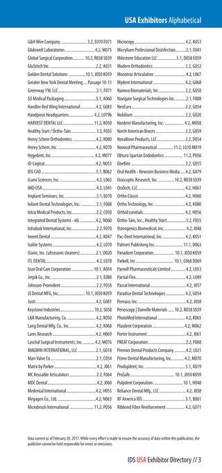 G&H Wire Company..........................3.2, E070 F071
Glidewell Laboratories ............................4.2, M075
Global Surgical Corporation...........10.2, R038 S039
GluStitch Inc.............................................2.2, A031
Golden Dental Solutions ................10.1, J050 K059
Greater New York Dental Meeting....Passage 10-11
Greenway YW, LLC....................................2.1, F071
GS Medical Packaging..............................5.1, A060
Handler Red Wing International...............4.2, G083
Handpiece Headquarters........................4.2, L079b
HARVEST DENTAL LLC.............................11.2, K050
Healthy Start / Ortho-Tain........................3.2, F055
Henry Schein Orthodontics ......................4.2, K080
Henry Schein, Inc. ....................................4.2, K070
Hygedent, Inc..........................................4.2, M077
ID-Logical.................................................4.2, N053
IDS CAD....................................................5.1, B062
iLumi Sciences, Inc...................................4.2, L065
IMD USA...................................................4.2, L041
Implant Seminars, Inc..............................2.1, E070
Inliant Dental Technologies, Inc. ..............2.1, F088
Intco Medical Products, Inc.......................2.2, C050
Integrated Dental Systems - ids ...............4.2, N060
Intralock International, Inc.......................2.2, F070
Invent Dental...........................................4.2, K047
Isolite Systems.........................................4.2, L070
iSonic, Inc. (ultrasonic cleaners)...............2.1, D020
ITL DENTAL...............................................4.2, L078
Izun Oral Care Corporation .....................10.1, A054
Jetpik Co., Inc...........................................2.1, E088
Johnson-Promident .................................2.2, F058
JS Dental MFG, Inc..........................10.1, J050 K059
Justi .........................................................4.2, G081
Keystone Industries................................10.2, S058
L&R Manufacturing, Co. ...........................4.2, K050
Lang Dental Mfg. Co., Inc..........................4.2, K068
Lares Research .........................................4.2, H069
Laschal Surgical Instruments, Inc............4.2, M076
MAGWIN INTERNATIONAL, LLC .................2.1, G018
Marr Valve Co...........................................2.1, C054
Matrx by Parker.........................................4.2, J061
MC Reusable Articulators.........................2.2, F064
MDC Dental...............................................4.2, J060
Medental International............................4.2, H055
Megagen Co., Ltd. ....................................4.2, N063
Microbrush International .......................11.2, P056
Microcopy................................................ 4.2, K053
Micrylium Professional Disinfection..........2.1, E041
Milestone Education LLC..................5.1, D058 E059
Modern Orthodontics ..............................2.2, G052
Monotrac Articulation ..............................4.2, L067
Mydent International ..............................4.2, G068
Nanova Biomaterials, Inc.........................2.2, G058
Navigate Surgical Technologies Inc...........2.1, F088
NeoCurx...................................................2.2, G054
Nobilium .................................................2.2, G020
Nordent Manufacturing, Inc. .................. 4.2, M058
North American Braces............................2.2, G059
NovaBone Products, LLC ..........................2.2, D054
Novocol Pharmaceutical...............11.2, L010 M019
Obtura Spartan Endodontics.................. 11.2, P056
OneBite ...................................................2.2, G055
Oral Health - Newcom Business Media ....4.2, G079
Orascoptic Research, Inc. ...............10.2, R038 S039
OraTech, LLC.............................................4.2, H061
Ortho Classic............................................4.2, H060
Ortho Technology, Inc.............................. 4.2, K080
OrthoEssentials........................................4.2, H056
Ortho-Tain, Inc., Healthy Start..................3.2, F055
Osteogenics Biomedical, Inc. ....................4.2, J048
Pac-Dent International, Inc...................... 4.2, K051
Palmeri Publishing Inc...........................11.1, D063
Panadent Corporation....................10.1, J050 K059
Parkell, Inc.................................... 10.1, C068 D069
Parnell Pharmaceuticals Limited ..............4.2, L053
Partial Flex................................................4.2, L049
Pascal International..................................4.2, J057
Paradise Dental Technologies..................4.2, G054
Pemaco, Inc. .............................................4.2, J058
Perioscopy | Danville Materials ......10.2, R038 S039
PhotoMed International.......................... 4.2, K065
Plasdent Corporation.............................. 4.2, M062
Porter Instrument.....................................4.2, J061
PREAT Corporation....................................2.2, F068
Premier Dental Products Company...........4.2, L021
Prime Dental Manufacturing, Inc............ 4.2, M070
Prodigident, Inc.......................................5.1, A019
ProSafe..........................................10.1, J050 K059
Pulpdent Corporation ............................10.1, H048
Reliance Dental Mfg., LLC .........................4.2, J058
RF America IDS ........................................ 5.1, B061
Ribbond Fiber Reinforcement..................4.2, G071
USA Exhibitors Alphabetical
Data current as of February 28, 2017. While every effort is made to ensure the accuracy of data within this publication, the
publisher cannot be held responsible for errors or omissions.
IDS USA Exhibitor Directory // 3
 