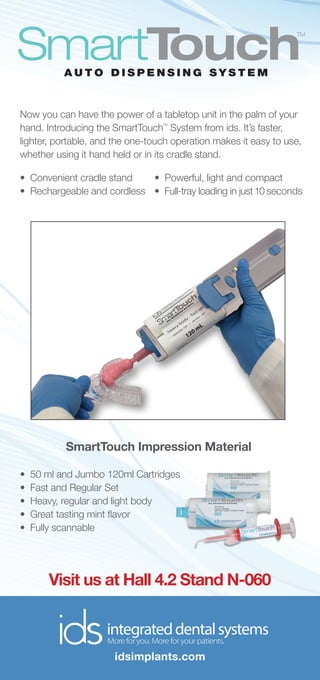 Now you can have the power of a tabletop unit in the palm of your
hand. Introducing the SmartTouch
TM
System from ids. It’s faster,
lighter, portable, and the one-touch operation makes it easy to use,
whether using it hand held or in its cradle stand.
Visit us at Hall 4.2 Stand N-060
SmartTouch Impression Material
idsimplants.com
 