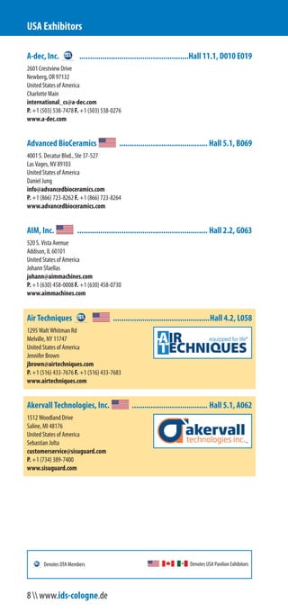 A-dec, Inc. ....................................................Hall 11.1, D010 E019
2601 Crestview Drive
Newberg, OR 97132
United States of America
Charlotte Main
international_cs@a-dec.com
P. +1 (503) 538-7478 F. +1 (503) 538-0276
www.a-dec.com
Advanced BioCeramics .......................................... Hall 5.1, B069
4001 S. Decatur Blvd., Suite 37-527
Las Vegas, NV 89103
United States of America
Daniel Jung
info@advancedbioceramics.com
P. +1 (866) 723-8262 F. +1 (866) 723-8264
www.advancedbioceramics.com
AIM, Inc. .............................................................. Hall 2.2, G063
520 S. Vista Avenue
Addison, IL 60101
United States of America
Johann Sfaellas
johann@aimmachines.com
P. +1 (630) 458-0008 F. +1 (630) 458-0730
www.aimmachines.com
Air Techniques ..............................................Hall 4.2, L058
1295 Walt Whitman Rd
Melville, NY 11747
United States of America
Jennifer Brown
jbrown@airtechniques.com
P. +1 (516) 433-7676 F. +1 (516) 433-7683
www.airtechniques.com
Akervall Technologies, Inc. .................................... Hall 5.1, A062
1512 Woodland Drive
Saline, MI 48176
United States of America
Sebastian Jolta
customerservice@sisuguard.com
P. +1 (734) 389-7400
www.sisuguard.com
USA Exhibitors
Denotes USA Pavilion ExhibitorsDenotes DTA Members
8  www.ids-cologne.de
 