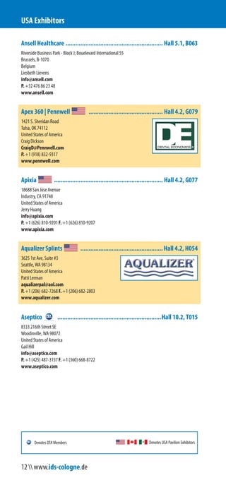 Ansell Healthcare ........................................................... Hall 5.1, B063
Riverside Business Park - Block J; Bouelevard International 55
Brussels, B-1070
Belgium
Liesbeth Lievens
info@ansell.com
P. +32 476 86 23 48
www.ansell.com
Apex 360 | Pennwell ............................................. Hall 4.2, G079
1421 S. Sheridan Road
Tulsa, OK 74112
United States of America
Craig Dickson
CraigD@Pennwell.com
P. +1 (918) 832-9317
www.pennwell.com
Apixia .................................................................. Hall 4.2, G077
18688 San Jose Avenue
Industry, CA 91748
United States of America
Jerry Huang
info@apixia.com
P. +1 (626) 810-9201 F. +1 (626) 810-9207
www.apixia.com
Aqualizer Splints ..................................................Hall 4.2, H054
3625 1st Ave, Suite #3
Seattle, WA 98134
United States of America
Patti Lerman
aqualizerpal@aol.com
P. +1 (206) 682-7268 F. +1 (206) 682-2803
www.aqualizer.com
Aseptico ...............................................................Hall 10.2, T015
8333 216th Street SE
Woodinville, WA 98072
United States of America
Gail Hill
info@aseptico.com
P. +1 (425) 487-3157 F. +1 (360) 668-8722
www.aseptico.com
USA Exhibitors
Denotes USA Pavilion ExhibitorsDenotes DTA Members
12  www.ids-cologne.de
 