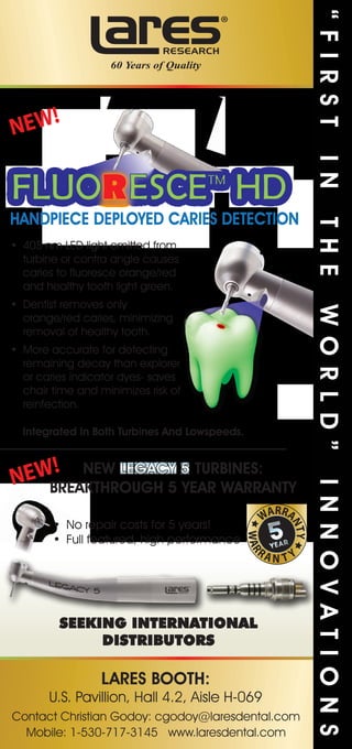 HANDPIECE DEPLOYED CARIES DETECTION
Integrated In Both Turbines And Lowspeeds.
NEW LEGACY 5 TURBINES:
BREAKTHROUGH 5 YEAR WARRANTY
LARES BOOTH:
NEW!
NEW!
SEEKING INTERNATIONAL
DISTRIBUTORS
“FIRSTINTHEWORLD”INNOVATIONS
 