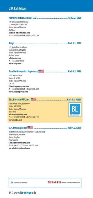 ASIACOM International, LLC ..............................................Hall 2.2, E078
19010 Bridgeport CT Walnut
La Puente, CA 91789-4195
United States of America
Rui Wang
asiacom-intl@hotmail.com
P. +1 (800) 765-6958 F. +1 (213) 402-7366
Asiga ..............................................................................Hall 3.1, J040
155 North Riverview Drive
Anaheim Hills, CA 92808
United States of America
Graham Turner
info@asiga.com
P. +1 (877) 689-9998
www.asiga.com
Aurelia Gloves div. Supermax .................................Hall 4.2, J078
1899 Sequoia Drive
Aurora, IL 60506
United States of America
C.K. Tan
cktan@supermax-inc.com
P. +1 (630) 898-8886 F. +1 (630) 898-8855
www.aureliagloves.com
B&L Biotech USA, Inc. ............................................Hall 4.2, M060
3959 Pender Drive, Suite #350
Fairfax, VA 22030
United States of America
Irene Hyun
bdshefsky@bnlbio.com
P. +1 (703) 272-7507 F. +1 (703) 272-7598
www.bnlbio.com
B.A. International ................................................. Hall 4.2, K070
Unit 9 Kingsthorpe Business Centre, 9 Studland Road
Northampton, NN2 6NE
United Kingdom
Yusuf Galimli
sales@bainternational.com
P. +44 160 472 1722 F. +44 160 472 1844
www.bainternational.com
USA Exhibitors
Denotes USA Pavilion ExhibitorsDenotes DTA Members
14  www.ids-cologne.de
 