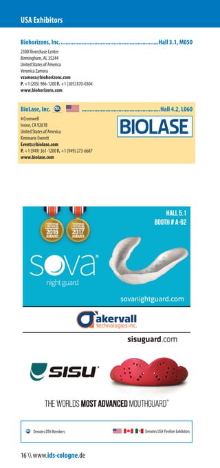 Biohorizons, Inc..............................................................Hall 3.1, M050
2300 Riverchase Center
Birmingham, AL 35244
United States of America
Veronica Zamora
vzamora@biohorizons.com
P. +1 (205) 986-1200 F. +1 (205) 870-0304
www.biohorizons.com
BioLase, Inc. .................................................Hall 4.2, L060
4 Cromwell
Irvine, CA 92618
United States of America
Kimmarie Everett
Events@biolase.com
P. +1 (949) 361-1200 F. +1 (949) 273-6687
www.biolase.com
USA Exhibitors
Denotes USA Pavilion ExhibitorsDenotes DTA Members
16  www.ids-cologne.de
 