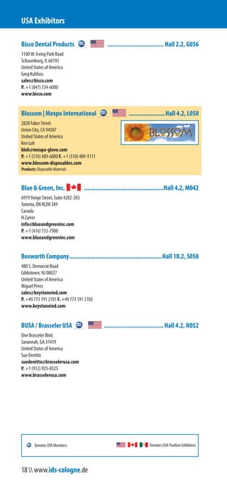 Bisco Dental Products .................................. Hall 2.2, G056
1100 W. Irving Park Road
Schaumburg, IL 60193
United States of America
Greg Kuhfuss
sales@bisco.com
P. +1 (847) 534-6000
www.bisco.com
Blossom | Mexpo International ......................Hall 4.2, L050
2828 Faber Street
Union City, CA 94587
United States of America
Ken Loh
kloh@mexpo-glove.com
P. +1 (510) 489-6800 F. +1 (510) 489-3111
www.blossom-disposables.com
Products:DisposableMaterials
Blue & Green, Inc. ................................................Hall 4.2, M042
6979 Yonge Street, Suite #202-203
Toronto, ON M2M 3X9
Canada
H.Zarrin
info@blueandgreeninc.com
P. +1 (416) 733-7900
www.blueandgreeninc.com
Bosworth Company........................................................Hall 10.2, S058
480 S. Democrat Road
Gibbstown, NJ 08027
United States of America
Miguel Perez
sales@keystoneind.com
P. +49 773 191 2101 F. +49 773 191 2102
www.keystoneind.com
BUSA / Brasseler USA ....................................Hall 4.2, N052
One Brasseler Blvd.
Savannah, GA 31419
United States of America
Sue Denitto
suedenitto@brasselerusa.com
P. +1 (912) 925-8525
www.brasselerusa.com
USA Exhibitors
Denotes USA Pavilion ExhibitorsDenotes DTA Members
18  www.ids-cologne.de
 