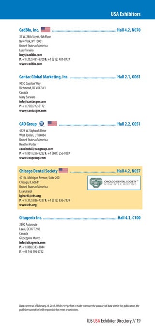 CadBlu, Inc. .........................................................Hall 4.2, N070
37 W. 28th Street, 9th Floor
New York, NY 10001
United States of America
Lucy Trevino
lucy@cadblu.com
P. +1 (212) 481-8700 F. +1 (212) 481-8737
www.cadblu.com
Cantac Global Marketing, Inc. ......................................... Hall 2.1, G061
9550 Capstan Way
Richmond, BC V6X 3N1
Canada
Mary Sarwars
info@cantacgm.com
P. +1 (778) 772-0172
www.cantacgm.com
CAO Group ................................................... Hall 2.2, G051
4628 W. Skyhawk Drive
West Jordan, UT 84084
United States of America
Heather Porter
caodental@caogroup.com
P. +1 (801) 256-9282 F. +1 (801) 256-9287
www.caoproup.com
Chicago Dental Society .........................................Hall 4.2, N057
401 N. Michigan Avenue, Suite 200
Chicago, IL 60611
United States of America
Lisa Girardi
lgirardi@cds.org
P. +1 (312) 836-7327 F. +1 (312) 836-7339
www.cds.org
Citagenix Inc. ..................................................................Hall 4.1, C100
3300 Autoroute
Laval, QC H7T 2H6
Canada
Giuseppina Marcis
info@citagenix.com
P. +1 (888) 333-3044
F. +49 746 196 6752
USA Exhibitors
Data current as of February 28, 2017. While every effort is made to ensure the accuracy of data within this publication, the
publisher cannot be held responsible for errors or omissions.
IDS USA Exhibitor Directory // 19
 