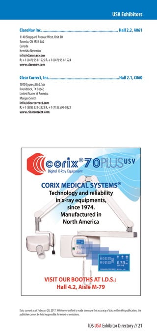 ClaroNav Inc................................................................... Hall 2.2, A061
1140 Sheppard Avenue West, Unit 10
Toronto, ON M3K 2A2
Canada
Kemisha Newman
info@claronav.com
P. +1 (647) 951-1525 F. +1 (647) 951-1524
www.claronav.com
Clear Correct, Inc..............................................................Hall 2.1, C060
1010 Cypress Blrd. Suite 1010
Roundrock, TX 18665
United States of America
Morgan Smith
info@clearcorrect.com
P. +1 (888) 331-3323 F. +1 (713) 590-0322
www.clearcorrect.com
USA Exhibitors
Data current as of February 28, 2017. While every effort is made to ensure the accuracy of data within this publication, the
publisher cannot be held responsible for errors or omissions.
IDS USA Exhibitor Directory // 21
 