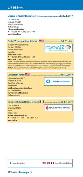 Clippard Instrument Laboratory Inc................................. Hall 2.1, B019
7390 Colerain Ave.
Cincinnati, OH 45239
United States of America
Winfried Altmayer
f.deruette@clippard.eu
P. +1 (513) 521-4261 F. +1 (513) 521-4464
www.clippard.com
ContacEZ, Interproximal Solutions ..........................Hall 2.2, G-61
217 SE 136th Avenue, Suite #105
Vancouver, WA 98684
United States of America
Joshua Kim
josh@contacez.com
P. +1 (360) 694-1000 F. +1 (360) 694-6191
www.contacez.com
ContacEZistheleadingresearcher,developer,andmanufacturerofinnovativediamonddentalstripsusedinrestorativeand
orthodonticdentistry.SinceoursuccessfuldebutinOctober2006,ContacEZhasbeensteadilyexpandingitsproductline.We
continuouslyinvestintheresearchanddevelopmentofnewwaystodelivervalue,support,andsatisfactiontoourdentists.
Products:Abrasives,CosmeticDentistry,Finishing&PolishingAbrasives,HandInstruments,OrthodonticProducts
Convergent Dental ................................................Hall 2.2, F050
140 Kendrick Street, Bldg. C3
Needham, MA 02494
United States of America
Milos Gedosev
mgedosev@convergentdental.com
P. +1 (800) 880-8589
www.convergentdental.com
Products:LaserDevices
Coramex SA, Corix Medical Systems ........................Hall 4.2, M079
Lauro Villar #94-B
Mexico City, DF 02440
Mexico
Massimo Bachi
general.manager@corix.us
P. +1 (52555) 394-1199 F. +1 (55525) 394-8120
www.corix.us
USA Exhibitors
Denotes USA Pavilion ExhibitorsDenotes DTA Members
22  www.ids-cologne.de
 