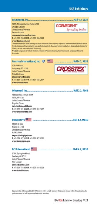 Cosmedent, Inc................................................................Hall 4.2, L029
401 N. Michigan Avenue, Suite #2500
Chicago, IL 60611
United States of America
Bennett Cochran
cosmedent@cosmedent.com
P. +1 (312) 296-0012 F. +1 (312) 896-9241
www.Cosmedent.com
Cosmedentbelievesinbetterdentistry,thisisthefoundationofourcompany.Allproductsarebornwiththebeliefthatwecan
helpdentistssucceedinprovidingthebestcarefortheirpatients.Ourawardwinningproductsaredesignedbydentistsandfor
30yearswehavebeentheleaderintheindustry.
Products:CompositesforEstheticDentistry,Finishing&PolishingAbrasives,HandInstruments,TemporaryMaterial&
Accessories
Crosstex International, Inc. .......................... Hall 4.2, K058
10 Ranick Road
Hauppauge, NY 11788
United States of America
Andy Whitehead
andyw@crosstex.com
P. +1 (631) 582-6777 F. +1 (631) 582-2817
www.crosstex.com
Cybermed, Inc................................................................. Hall 2.2, A068
1382 Valencia Avenue, Unit K
Tustin, CA 92780
United States of America
Angeline Cheng
info@ondemand3d.com
P. +1 (949) 341-0623 F. +1 (949) 334-1317
www.ondemand3d.com
Daddy D Pro .........................................................Hall 4.2, M046
8350 N.W. 66St
Miami, FL 33166
United States of America
Malik Saleem
export@daddydpro.com
P. +1 (305) 477-6636 F. +1 (305) 477-6316
www.daddydpro.com
DCI International ..................................................Hall 4.2, H050
305 N. Springbrook Road
Newberg, OR 97132
United States of America
Amy Spencer
amys@dcionline.com
P. +1 (503) 538-8343 F. +1 (503) 538-9302
www.dcionline.com
USA Exhibitors
Data current as of February 28, 2017. While every effort is made to ensure the accuracy of data within this publication, the
publisher cannot be held responsible for errors or omissions.
IDS USA Exhibitor Directory // 23
 