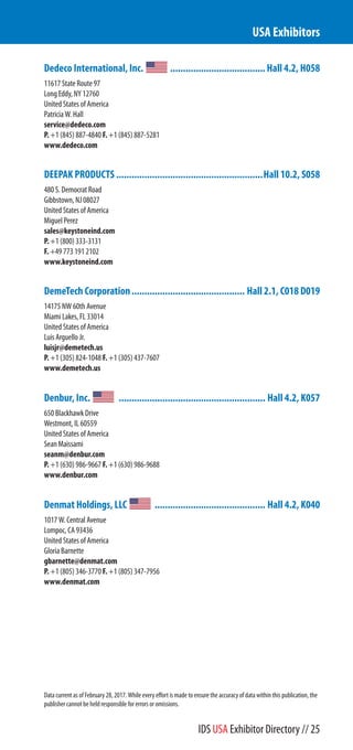 Dedeco International, Inc. .....................................Hall 4.2, H058
11617 State Route 97
Long Eddy, NY 12760
United States of America
Patricia W. Hall
service@dedeco.com
P. +1 (845) 887-4840 F. +1 (845) 887-5281
www.dedeco.com
DEEPAK PRODUCTS .........................................................Hall 10.2, S058
480 S. Democrat Road
Gibbstown, NJ 08027
United States of America
Miguel Perez
sales@keystoneind.com
P. +1 (800) 333-3131
F. +49 773 191 2102
www.keystoneind.com
DemeTech Corporation............................................ Hall 2.1, C018 D019
14175 NW 60th Avenue
Miami Lakes, FL 33014
United States of America
Luis Arguello Jr.
luisjr@demetech.us
P. +1 (305) 824-1048 F. +1 (305) 437-7607
www.demetech.us
Denbur, Inc. ......................................................... Hall 4.2, K057
650 Blackhawk Drive
Westmont, IL 60559
United States of America
Sean Maissami
seanm@denbur.com
P. +1 (630) 986-9667 F. +1 (630) 986-9688
www.denbur.com
Denmat Holdings, LLC ........................................... Hall 4.2, K040
1017 W. Central Avenue
Lompoc, CA 93436
United States of America
Gloria Barnette
gbarnette@denmat.com
P. +1 (805) 346-3770 F. +1 (805) 347-7956
www.denmat.com
USA Exhibitors
Data current as of February 28, 2017. While every effort is made to ensure the accuracy of data within this publication, the
publisher cannot be held responsible for errors or omissions.
IDS USA Exhibitor Directory // 25
 
