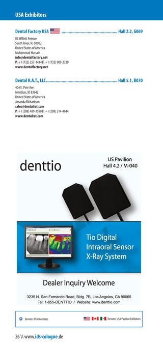 Dental Factory USA ............................................... Hall 2.2, G069
82 Willett Avenue
South River, NJ 08882
United States of America
Muhammad Hussain
info@dentalfactory.net
P. +1 (732) 257-1414 F. +1 (732) 909-2730
www.dentalfactory.net
Dental R.A.T., LLC............................................................ Hall 5.1, B070
404 E. Pine Ave.
Meridian, ID 83642
United States of America
Amanda Richardson
sales@dentalrat.com
P. +1 (208) 489-1590 F. +1 (208) 214-4844
www.dentalrat.com
USA Exhibitors
Denotes USA Pavilion ExhibitorsDenotes DTA Members
26  www.ids-cologne.de
 