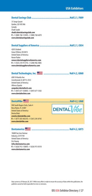 Dental Savings Club .........................................................Hall 2.1, F009
31 Serge Garant
Québec, QC H3E 0A6
Canada
Chadi Saade
chadi@dentalsavingsclub.com
P. +1 (888) 768-1230 F. +1 (888) 768-6870
www.dentalsavingsclub.com
Dental Suppliers of America .............................................Hall 2.1, C054
420 E Ichabod
Coeur D'Alene, ID 83815
United States of America
Renee Parker
renee@dentalsuppliersofamerica.com
P. +1 (425) 210-9137 F. +1 (208) 966-4085
www.dentalsuppliersofamerica.com
Dental Technologies, Inc. ...................................... Hall 4.2, G060
6901 N Hamlin Ave
Lincolnwood, IL 60712-2553
United States of America
Alfonso Zepeda
azepeda@dentaltech.com
P. +1 (847) 677-5500 F. +1 (847) 677-5502
www.dentaltech.com
DentalVibe ............................................................Hall 4.2, L068
990 South Rogers Circle, Suite 4
Boca Raton, FL 33487
United States of America
Denisa Bruk
events@dentalvibe.com
P. +1 (877) 503-8423 F. +1 (561) 245-8742
www.dentalvibe.com
Dentamerica ........................................................ Hall 4.2, G075
18688 San Jose Avenue
Industry, CA 91744
United States of America
Eric Huang
info@dentamerica.com
P. +1 (626) 912-1388 F. +1 (626) 913-0510
www.dentamerica.com
USA Exhibitors
Data current as of February 28, 2017. While every effort is made to ensure the accuracy of data within this publication, the
publisher cannot be held responsible for errors or omissions.
IDS USA Exhibitor Directory // 27
 