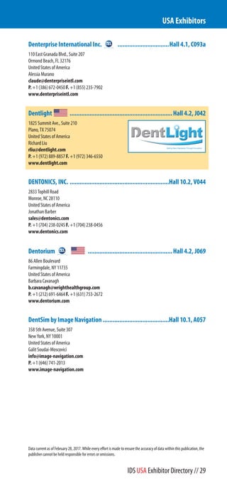 Denterprise International Inc. ...............................Hall 4.1, C093a
110 East Granada Blvd., Suite 207
Ormond Beach, FL 32176
United States of America
Alessia Murano
claude@denterpriseintl.com
P. +1 (386) 672-0450 F. +1 (855) 235-7902
www.denterpriseintl.com
Dentlight ..............................................................Hall 4.2, J042
1825 Summit Ave., Suite 210
Plano, TX 75074
United States of America
Richard Liu
rliu@dentlight.com
P. +1 (972) 889-8857 F. +1 (972) 346-6550
www.dentlight.com
DENTONICS, INC. ............................................................Hall 10.2, V044
2833 Tophill Road
Monroe, NC 28110
United States of America
Jonathan Barber
sales@dentonics.com
P. +1 (704) 238-0245 F. +1 (704) 238-0456
www.dentonics.com
Dentorium ...................................................Hall 4.2, J069
86 Allen Boulevard
Farmingdale, NY 11735
United States of America
Barbara Cavanagh
b.cavanagh@wrighthealthgroup.com
P. +1 (212) 691-6464 F. +1 (631) 753-2672
www.dentorium.com
DentSim by Image Navigation ........................................Hall 10.1, A057
358 5th Avenue, Suite 307
New York, NY 10001
United States of America
Galit Soudai-Moscovici
info@image-navigation.com
P. +1 (646) 741-2013
www.image-navigation.com
USA Exhibitors
Data current as of February 28, 2017. While every effort is made to ensure the accuracy of data within this publication, the
publisher cannot be held responsible for errors or omissions.
IDS USA Exhibitor Directory // 29
 