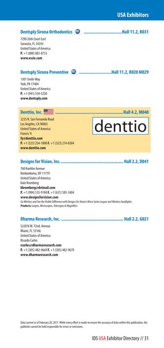 Dentsply Sirona Orthodontics ................................Hall 11.2, K031
7290 26th Court East
Sarasota, FL 34243
United States of America
P. +1 (800) 883-8733
www.essix.com
Dentsply Sirona Preventive ...........................Hall 11.2, K020 M029
1301 Smile Way
York, PA 17404
United States of America
P. +1 (941) 554-5250
www.dentsply.com
Denttio, Inc. .........................................................Hall 4.2, M040
3235 N. San Fernando Road
Los Angeles, CA 90065
United States of America
Francis Yi
fy@denttio.com
P. +1 (323) 254-1000 F. +1 (323) 214-8384
www.denttio.com
Designs for Vision, Inc. .................................................... Hall 2.2, D041
760 Koehler Avenue
Ronkonkoma, NY 11779
United States of America
Kate Kromberg
kkromberg@dvimail.com
P. +1 (904) 535-9184 F. +1 (631) 585-3404
www.designsforvision.com
GoWirelessandSeetheVisibleDifferencewithDesignsforVision’sMicroSeriesLoupesandWirelessheadlights.
Products:Loupes,Microscopes,Telescopes&Magnifiers
Dharma Research, Inc. .................................................... Hall 2.2, G021
5220 N.W. 72nd. Avenue
Miami, FL 33166
United States of America
Ricardo Carles
rcarles@dharmaresearch.com
P. +1 (305) 482-9669 F. +1 (305) 482-9670
www.dharmaresearch.com
USA Exhibitors
Data current as of February 28, 2017. While every effort is made to ensure the accuracy of data within this publication, the
publisher cannot be held responsible for errors or omissions.
IDS USA Exhibitor Directory // 31
 