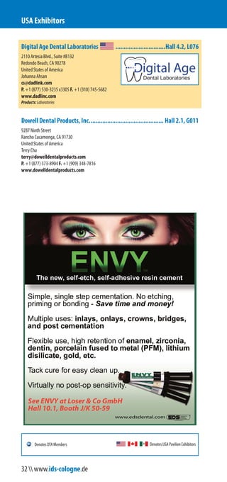 Digital Age Dental Laboratories ..............................Hall 4.2, L076
2110 Artesia Blvd., Suite #B132
Redondo Beach, CA 90278
United States of America
Johanna Ahsan
cs@dadlinc.com
P. +1 (877) 530-3235 x3305 F. +1 (310) 745-5682
www.dadlinc.com
Products:Laboratories
Dowell Dental Products, Inc............................................. Hall 2.1, G011
9287 Ninth Street
Rancho Cucamonga, CA 91730
United States of America
Terry Cha
terry@dowelldentalproducts.com
P. +1 (877) 373-8904 F. +1 (909) 348-7816
www.dowelldentalproducts.com
USA Exhibitors
Denotes USA Pavilion ExhibitorsDenotes DTA Members
32  www.ids-cologne.de
 