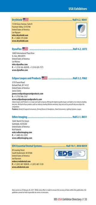 DryShield .............................................................Hall 4.2, N041
11230 Grace Avenue, Suite B
Fountain Valley, CA 92708
United States of America
Lan Nguyen
info@dryshield.com
P. +1 (888) 379-0300
www.dryshield.com
DynaFlex ..............................................................Hall 4.2, L072
10403 International Plaza Drive
St. Ann, MO 63074
United States of America
Lori Munoz
info@dynaflex.com
P. +1 (314) 426-4020 F. +1 (314) 429-7575
www.dynaflex.com
Eclipse Loupes and Products ...................................Hall 2.2, F062
3770 Transit Road
Orchard Park, NY 14127
United States of America
James Farleo
james@eclipseloupesandproducts.com
P. +1 (716) 946-3167
www.eclipseloupesandproducts.com
EclipseLoupesandProductsisaLoupeandLightcompanyofferingthehighestqualityloupesandlightsatanindustryleading
lowprice.Webackallourproductswithanindustryleadinglifetimewarranty.Stopandseeforyourselfwhyweeclipsethe
competition.
Products:Dental&SurgicalInstruments,DrivingDevices&Handpieces,HandInstruments,LightingSystems,Loupes
Edlen Imaging................................................................ Hall 2.1, B031
16441 North 91st Street
Scottsdale, AZ 85260
United States of America
Nick Radachi
nick@edlenimaging.com
P. +1 (480) 452-2939
www.edlenimaging.com
EDS Essential Dental Systems..................................Hall 10.1, J050 K059
89 Leuning Street
South Hackensack, NJ 07606
United States of America
Joel Burstein
orders@edsdental.com
P. +1 (201) 487-9090 F. +1 (201) 487-5120
www.edsdental.com
USA Exhibitors
Data current as of February 28, 2017. While every effort is made to ensure the accuracy of data within this publication, the
publisher cannot be held responsible for errors or omissions.
IDS USA Exhibitor Directory // 33
 