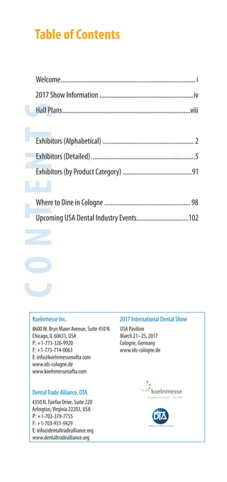 Table of Contents
Welcome................................................................................i
2017 Show Information........................................................iv
Hall Plans............................................................................viii
Exhibitors (Alphabetical) ...................................................... 2
Exhibitors (Detailed)..............................................................5
Exhibitors (by Product Category) .........................................91
Where to Dine in Cologne ...................................................98
Upcoming USA Dental Industry Events...............................102
Koelnmesse Inc.
8600W. Bryn Mawr Avenue, Suite 410 N.
Chicago, IL 60631, USA
P: +1-773-326-9920
F: +1-773-714-0063
E: info@koelnmessenafta.com
www.ids-cologne.de
www.koelnmessenafta.com
DentalTrade Alliance, DTA
4350 N. Fairfax Drive, Suite 220
Arlington,Virginia 22203, USA
P: +1-703-379-7755
F: +1-703-931-9429
E: info@dentaltradealliance.org
www.dentaltradealliance.org
2017 International Dental Show
USA Pavilion
March 21–25, 2017
Cologne, Germany
www.ids-cologne.de
CONTENTS
Hall PHall P
Exhibi
ExhibiExhibi
Exhibih b
Where
Upcom
 