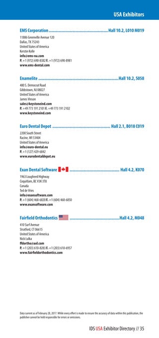 EMS Corporation...................................................Hall 10.2, L010 M019
11886 Greenville Avenue 120
Dallas, TX 75243
United States of America
Kerstin Kolle
info@ems-na.com
P. +1 (972) 690-8382 F. +1 (972) 690-8981
www.ems-dental.com
Enamelite .....................................................................Hall 10.2, S058
480 S. Democrat Road
Gibbstown, NJ 08027
United States of America
James Vinson
sales@keystoneind.com
P. +49 773 191 2101 F. +49 773 191 2102
www.keystoneind.com
Euro Dental Depot .................................................. Hall 2.1, B018 C019
2200 South Street
Racine, WI 53404
United States of America
info@euro-dental.eu
P. +1 (127) 429-6842
www.eurodentaldepot.eu
Exan Dental Software ........................................... Hall 4.2, K070
1963 Lougheed Highway
Coquitlam, BC V3K 3T8
Canada
Ted de Vries
info@exansoftware.com
P. +1 (604) 468-6820 F. +1 (604) 468-6850
www.exansoftware.com
Fairfield Orthodontics ...........................................Hall 4.2, M048
410 Surf Avenue
Stratford, CT 06615
United States of America
Nick Lulka
ffdortho@aol.com
P. +1 (203) 610-8283 F. +1 (203) 610-6957
www.fairfieldorthodontics.com
USA Exhibitors
Data current as of February 28, 2017. While every effort is made to ensure the accuracy of data within this publication, the
publisher cannot be held responsible for errors or omissions.
IDS USA Exhibitor Directory // 35
 