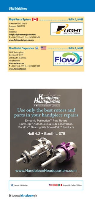Flight Dental Systems ..........................................Hall 4.2, M068
21 Kenview Blvd., Unit 11
Brampton, ON L6T 5G7
Canada
Joseph Hui
joseph@flightdentalsystems.com
P. +1 (905) 799-0517 F. +1 (905) 793-2406
www.flightdentalsystems.com
Flow Dental Corporation ..............................Hall 4.2, M069
100 W. Industry Court
Deer Park, NY 11729
United States of America
Missy Ferguson
info@wolfxray.com
P. +1 (631) 242-9729 F. +1 (631) 242-1001
www.flowdental.com
USA Exhibitors
Denotes USA Pavilion ExhibitorsDenotes DTA Members
36  www.ids-cologne.de
 