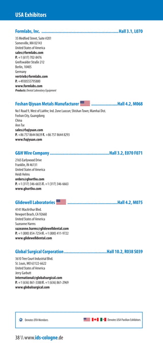 Formlabs, Inc. .................................................................Hall 3.1, L070
35 Medford Street, Suite #201
Somerville, MA 02143
United States of America
sales@formlabs.com
P. +1 (617) 702-8476
Greifswalder Straße 212
Berlin, 10405
Germany
vertrieb@formlabs.com
P. +49 30 5557 95 880
www.formlabs.com
Products:DentalLaboratoryEquipment
Foshan Qiyuan Metals Manufacturer ......................Hall 4.2, M068
No1 Road 9, West of Liahhe; Ind. Zone Luocun; Shishan Town; Mamhai Dist.
Foshan City, Guangdong
China
Ann Tse
sales@fsqiyuan.com
P. +86 757 8644 8639 F. +86 757 8644 8293
www.fsqiyuan.com
G&H Wire Company..................................................Hall 3.2, E070 F071
2165 Earlywood Drive
Franklin, IN 46131
United States of America
Heidi Helms
orders@ghortho.com
P. +1 (317) 346-6655 F. +1 (317) 346-6663
www.ghortho.com
Glidewell Laboratories ..........................................Hall 4.2, M075
4141 MacArthur Blvd.
Newport Beach, CA 92660
United States of America
Suzeanne Harms
suzeanne.harms@glidewelldental.com
P. +1 (800) 854-7254 F. +1 (800) 411-9722
www.glidewelldental.com
Global Surgical Corporation....................................Hall 10.2, R038 S039
3610 Tree Court Industrial Blvd.
St. Louis, MO 63122-6622
United States of America
Jerry Garbutt
international@globalsurgical.com
P. +1 (636) 861-3388 F. +1 (636) 861-2969
www.globalsurgical.com
USA Exhibitors
Denotes USA Pavilion ExhibitorsDenotes DTA Members
38  www.ids-cologne.de
 