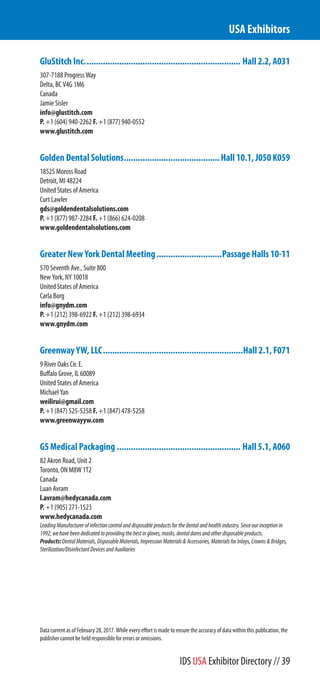 GluStitch Inc................................................................... Hall 2.2, A031
307-7188 Progress Way
Delta, BC V4G 1M6
Canada
Jamie Sisler
info@glustitch.com
P. +1 (604) 940-2262 F. +1 (877) 940-0552
www.glustitch.com
Golden Dental Solutions.........................................Hall 10.1, J050 K059
18525 Moross Road
Detroit, MI 48224
United States of America
Curt Lawler
gds@goldendentalsolutions.com
P. +1 (877) 987-2284 F. +1 (866) 624-0208
www.goldendentalsolutions.com
Greater New York Dental Meeting............................Passage Halls 10-11
570 Seventh Ave., Suite 800
New York, NY 10018
United States of America
Carla Borg
info@gnydm.com
P. +1 (212) 398-6922 F. +1 (212) 398-6934
www.gnydm.com
Greenway YW, LLC............................................................Hall 2.1, F071
9 River Oaks Cir. E.
Buffalo Grove, IL 60089
United States of America
Michael Yan
weilirui@gmail.com
P. +1 (847) 525-5258 F. +1 (847) 478-5258
www.greenwayyw.com
GS Medical Packaging ..................................................... Hall 5.1, A060
82 Akron Road, Unit 2
Toronto, ON M8W 1T2
Canada
Luan Avram
l.avram@hedycanada.com
P. +1 (905) 271-1523
www.hedycanada.com
LeadingManufacturerofinfectioncontrolanddisposableproductsforthedentalandhealthindustry.Sinceourinceptionin
1992,wehavebeendedicatedtoprovidingthebestingloves,masks,dentaldamsandotherdisposableproducts.
Products:DentalMaterials,DisposableMaterials,ImpressionMaterials&Accessories,MaterialsforInlays,Crowns&Bridges,
Sterilization/DisinfectantDevicesandAuxiliaries
USA Exhibitors
Data current as of February 28, 2017. While every effort is made to ensure the accuracy of data within this publication, the
publisher cannot be held responsible for errors or omissions.
IDS USA Exhibitor Directory // 39
 