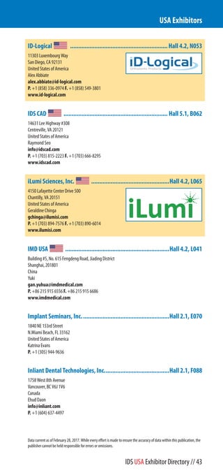 ID-Logical ............................................................Hall 4.2, N053
11303 Luxembourg Way
San Diego, CA 92131
United States of America
Alex Abbiate
alex.abbiate@id-logical.com
P. +1 (858) 336-0974 F. +1 (858) 549-3801
www.id-logical.com
IDS CAD ................................................................ Hall 5.1, B062
14631 Lee Highway #308
Centreville, VA 20121
United States of America
Raymond Seo
info@idscad.com
P. +1 (703) 815-2223 F. +1 (703) 666-8295
www.idscad.com
iLumi Sciences, Inc. ................................................Hall 4.2, L065
4150 Lafayette Center Drive 500
Chantilly, VA 20151
United States of America
Geraldine Chinga
gchinga@ilumisi.com
P. +1 (703) 894-7576 F. +1 (703) 890-6014
www.ilumisi.com
IMD USA ................................................................Hall 4.2, L041
Building #5, No. 615 Fengdeng Road, Jiading District
Shanghai, 201801
China
Yuki
gan.yuhua@imdmedical.com
P. +86 215 915 6556 F. +86 215 915 6686
www.imdmedical.com
Implant Seminars, Inc......................................................Hall 2.1, E070
1840 NE 153rd Street
N.Miami Beach, FL 33162
United States of America
Katrina Evans
P. +1 (305) 944-9636
Inliant Dental Technologies, Inc........................................Hall 2.1, F088
1758 West 8th Avenue
Vancouver, BC V6J 1V6
Canada
Ehud Daon
info@inliant.com
P. +1 (604) 637-4497
USA Exhibitors
Data current as of February 28, 2017. While every effort is made to ensure the accuracy of data within this publication, the
publisher cannot be held responsible for errors or omissions.
IDS USA Exhibitor Directory // 43
 