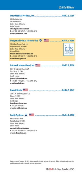Intco Medical Products, Inc...............................................Hall 2.2, C050
805 Barrington Ave
Ontario, CA 91764
United States of America
Amber Gazzolo
amberg@basicmedical.com
P. +1 (909) 980-1678 F. +1 (909) 980-1758
www.basicmedical.com
Integrated Dental Systems - ids ....................Hall 4.2, N060
300 Sylvan Avenue, Suite 104
Englewood Cliffs, NJ 07632
United States of America
Kristina Diluzio
kristina.diluzio@idsimplants.com
P. +1 (866) 277-5662 F. +1 (888) 788-3297
www.idsmegagen.com
Intralock International, Inc. ...................................Hall 2.2, F070
6560 W. Rogers Circle, Suite 24
Boca Rotan, FL 33487
United States of America
Jose A. Estenoz
jestenoz@intra-lock.com
P. +1 (561) 447-8282 F. +1 (561) 447-8283
www.intra-lock.com
Invent Dental ....................................................... Hall 4.2, K047
2929 S.W. 3rd Avenue, Suite 620
Miami, FL 33129
United States of America
Jean Elnajjar
info@inventdental.com
P. +1 (305) 381-0345
www.inventdental.com
Isolite Systems .............................................Hall 4.2, L070
6868A Cortona Drive
Santa Barbara, CA 93103
United States of America
Charlie Pitman
events@isolitesystems.com
P. +1 (805) 560-9888 F. +1 (805) 966-6414
www.isolitesystem.com
USA Exhibitors
Data current as of February 28, 2017. While every effort is made to ensure the accuracy of data within this publication, the
publisher cannot be held responsible for errors or omissions.
IDS USA Exhibitor Directory // 45
 