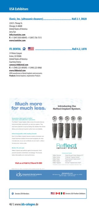 iSonic, Inc. (ultrasonic cleaners)....................................... Hall 2.1, D020
2243 S. Throop St.
Chicago, IL 60608
United States of America
Jerry Fan
info@isonicinc.com
P. +1 (847) 850-0404 F. +1 (847) 756-7513
www.isonicinc.com
ITL DENTAL ...................................................Hall 4.2, L078
31 Peters Canyon
Irvine, CA 92606
United States of America
Courtney Emery
cemery@itldental.com
P. +1 (949) 223-8950 F. +1 (949) 223-8960
www.itldental.com
OEMmanufacturerofdentalimplantsandaccessories.
Products:DentalImplants,ImplantationProducts
USA Exhibitors
Denotes USA Pavilion ExhibitorsDenotes DTA Members
46  www.ids-cologne.de
 