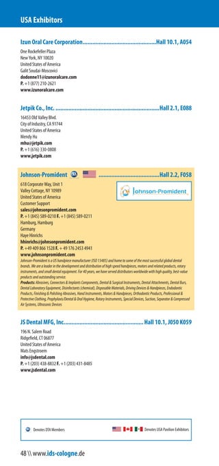 Izun Oral Care Corporation..............................................Hall 10.1, A054
One Rockefeller Plaza
New York, NY 10020
United States of America
Galit Soudai-Moscovici
dodonne11@izunoralcare.com
P. +1 (877) 210-2621
www.izunoralcare.com
Jetpik Co., Inc. .................................................................Hall 2.1, E088
16453 Old Valley Blvd.
City of Industry, CA 91744
United States of America
Mendy Hu
mhu@jetpik.com
P. +1 (616) 330-0808
www.jetpik.com
Johnson-Promident ......................................Hall 2.2, F058
618 Corporate Way, Unit 1
Valley Cottage, NY 10989
United States of America
Customer Support
sales@johnsonpromident.com
P. +1 (845) 589-0210 F. +1 (845) 589-0211
Hamburg, Hamburg
Germany
Haye Hinrichs
hhinrichs@johnsonpromident.com
P. +49 409 866 1528 F. + 49 176 2453 4941
www.johnsonpromident.com
Johnson-PromidentisaUShandpiecemanufacturer(ISO13485)andhometosomeofthemostsuccessfulglobaldental
brands.Wearealeaderinthedevelopmentanddistributionofhighspeedhandpieces,motorsandrelatedproducts,rotary
instruments,andsmalldentalequipment.For40years,wehaveserveddistributorsworldwidewithhighquality,best-value
productsandoutstandingservice.
Products:Abrasives,Connectors&ImplantsComponents,Dental&SurgicalInstruments,DentalAttachments,DentalBurs,
DentalLaboratoryEquipment,Disinfectants(chemical),DisposableMaterials,DrivingDevices&Handpieces,Endodontic
Products,Finishing&PolishingAbrasives,HandInstruments,Motors&Handpieces,OrthodonticProducts,Professional&
ProtectiveClothing,Prophylaxis/Dental&OralHygiene,RotaryInstruments,SpecialDevices,Suction,Separator&Compressed
AirSystems,UltrasonicDevices
JS Dental MFG, Inc..................................................Hall 10.1, J050 K059
196 N. Salem Road
Ridgefield, CT 06877
United States of America
Mats Engstroem
info@jsdental.com
P. +1 (203) 438-8832 F. +1 (203) 431-8485
www.jsdental.com
USA Exhibitors
Denotes USA Pavilion ExhibitorsDenotes DTA Members
48  www.ids-cologne.de
 
